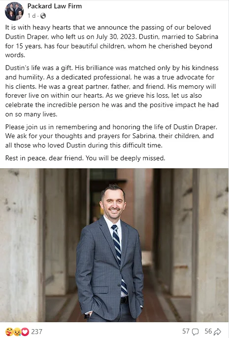 Dustin Draper Obituary: Corral City TX, Packard Law Firm Partner Dies His infectious spirit, enthusiasm, and fun-loving nature endeared him to everyone he encountered. He was always kind, gentle, and understanding, taking the time to genuinely understand his clients' needs and provide them with the best possible legal support.